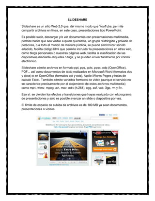 SLIDESHARE

Slideshare es un sitio Web 2.0 que, del mismo modo que YouTube, permite
compartir archivos en línea, en este caso, presentaciones tipo PowerPoint

Es posible subir, descargar y/o ver documentos con presentaciones multimedia,
permite hacer que sea visible a quien queramos, un grupo restringido y privado de
personas, o a todo el mundo de manera pública, se puede sincronizar sonido
añadido, facilita código html que permite incrustar la presentaciones en otras web,
como blogs personales o nuestras páginas web, facilita la clasificación de las
diapositivas mediante etiquetas o tags, y se pueden enviar fácilmente por correo
electrónico.

Slideshare admite archivos en formato ppt, pps, pptx, ppsx, odp (OpenOffice),
PDF... así como documentos de texto realizados en Microsoft Word (formatos doc
y docx) o en OpenOffice (formatos odt y ods), Apple iWorks Pages y hojas de
cálculo Excel. También admite variados formatos de vídeo (aunque el servicio no
se caracterice precisamente por el alojamiento de estos archivos multimedia)
como mp4, wimv, mpeg, avi, mov, mkv (h.264), ogg, asf, vob, 3gp, rm y flv.

Eso sí: se pierden los efectos y transiciones que hayas realizado con el programa
de presentaciones y sólo es posible avanzar un slide o diapositiva por vez.

El límite de espacio de subida de archivos es de 100 MB ya sean documentos,
presentaciones o vídeos.
 