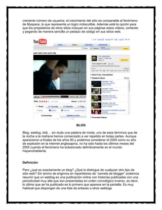 creciente número de usuarios; el crecimiento del sitio es comparable al fenómeno
de Myspace, lo que representa un logro indiscutible. Además está la opción para
que los propietarios de otros sitios incluyan en sus páginas estos videos, cortando
y pegando de manera sencilla un pedazo de código en sus sitios web.




                                      BLOG

Blog, weblog, bitá… sin duda una palabra de moda, uno de esos términos que de
la noche a la mañana hemos comenzado a ver repetido en todas partes. Aunque
aparecieron a finales de los años 90 y podemos considerar el 2004 como su año
de explosión en la internet anglosajona, no ha sido hasta los últimos meses del
2005 cuando el fenómeno ha eclosionado definitivamente en el mundo
hispanohablante.


Definición

Pero ¿qué es exactamente un blog? ¿Qué lo distingue de cualquier otro tipo de
sitio web? Sin ánimo de erigirnos en repartidores de “carnets de blogger” podemos
resumir que un weblog es una publicación online con historias publicadas con una
periodicidad muy alta que son presentadas en orden cronológico inverso, es decir,
lo último que se ha publicado es lo primero que aparece en la pantalla. Es muy
habitual que dispongan de una lista de enlaces a otros weblogs
 