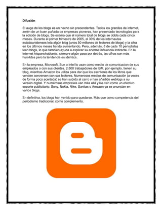 Difusión

El auge de los blogs es un hecho sin precendentes. Todos los grandes de internet,
amén de un buen puñado de empresas pioneras, han presentado tecnologías para
la edición de blogs. Se estima que el número total de blogs se dobla cada cinco
meses. Durante el primer trimestre de 2005, el 30% de los internautas
estadounidenses leía algún blog (unos 50 millones de lectores de blogs) y la cifra
en los últimos meses ha ido aumentando. Pero, además, 8 de cada 10 periodistas
leen blogs, lo que también ayuda a explicar su enorme influencia indirecta. En la
internet hispanohablante, siempre algún paso por detrás, las cifras son más
humildes pero la tendencia es idéntica.

En la empresa, Microsoft, Sun o Intel lo usan como medio de comunicacion de sus
empleados o con sus clientes. 2.800 trabajadores de IBM, por ejemplo, tienen su
blog, mientras Amazon los utiliza para dar que los escritores de los libros que
venden conversen con sus lectores. Numerosos medios de comunicación (a veces
de forma poco acertada) se han subido al carro y han añadido weblogs a su
versión digital. Y numerosas empresas van más allá y los ven como un efectivo
soporte publicitario: Sony, Nokia, Nike, Sanitas o Amazon ya se anuncian en
varios blogs.

En definitiva, los blogs han venido para quedarse. Más que como competencia del
periodismo tradicional, como complemento.
 