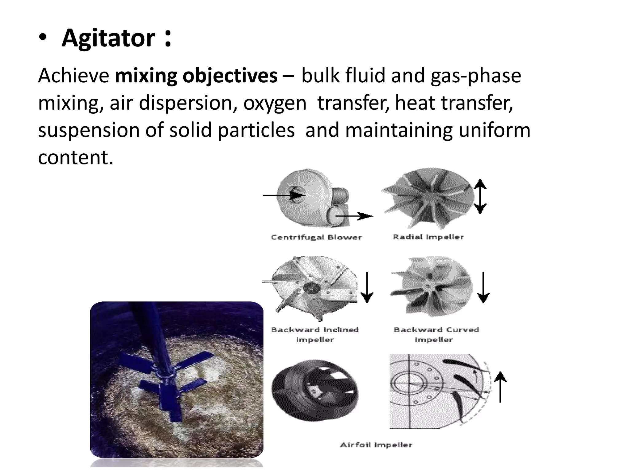 • Agitator :
Achieve mixing objectives – bulk fluid and gas-phase
mixing, air dispersion, oxygen transfer, heat transfer,
suspension of solid particles and maintaining uniform
content.
 