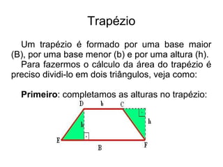 Trapézio
Um trapézio é formado por uma base maior
(B), por uma base menor (b) e por uma altura (h).
Para fazermos o cálculo da área do trapézio é
preciso dividi-lo em dois triângulos, veja como:
Primeiro: completamos as alturas no trapézio:
 