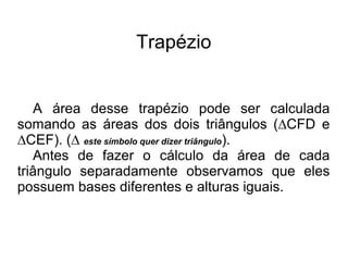 Trapézio
A área desse trapézio pode ser calculada
somando as áreas dos dois triângulos (∆CFD e
∆CEF). (∆ este símbolo quer dizer triângulo).
Antes de fazer o cálculo da área de cada
triângulo separadamente observamos que eles
possuem bases diferentes e alturas iguais.
 