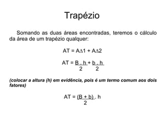 Trapézio
Somando as duas áreas encontradas, teremos o cálculo
da área de um trapézio qualquer:
AT = A∆1 + A∆2
AT = B . h + b . h
2 2
(colocar a altura (h) em evidência, pois é um termo comum aos dois
fatores)
AT = (B + b) . h
2
 