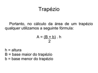 Trapézio
Portanto, no cálculo da área de um trapézio
qualquer utilizamos a seguinte fórmula:
A = (B + b) . h
2
h = altura
B = base maior do trapézio
b = base menor do trapézio
 