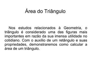 Área do Triângulo
Nos estudos relacionados à Geometria, o
triângulo é considerado uma das figuras mais
importantes em razão da sua imensa utilidade no
cotidiano. Com o auxílio de um retângulo e suas
propriedades, demonstraremos como calcular a
área de um triângulo.
 