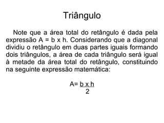 Triângulo
Note que a área total do retângulo é dada pela
expressão A = b x h. Considerando que a diagonal
dividiu o retângulo em duas partes iguais formando
dois triângulos, a área de cada triângulo será igual
à metade da área total do retângulo, constituindo
na seguinte expressão matemática:
A= b x h
2
 