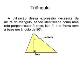 Triângulo
A utilização dessa expressão necessita da
altura do triângulo, sendo identificada como uma
reta perpendicular à base, isto é, que forma com
a base um ângulo de 90º.
 