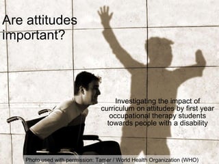 Are attitudes important? Investigating the impact of curriculum on attitudes by first year occupational therapy students towards people with a disability Photo used with permission: Tamer / World Health Organization (WHO)  