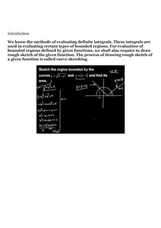 Introduction
We know the methods of evaluating definite integrals. These integrals are
used in evaluating certain types of bounded regions. For evaluation of
bounded regions defined by given functions, we shall also require to draw
rough sketch of the given function. The process of drawing rough sketch of
a given function is called curve sketching.
 