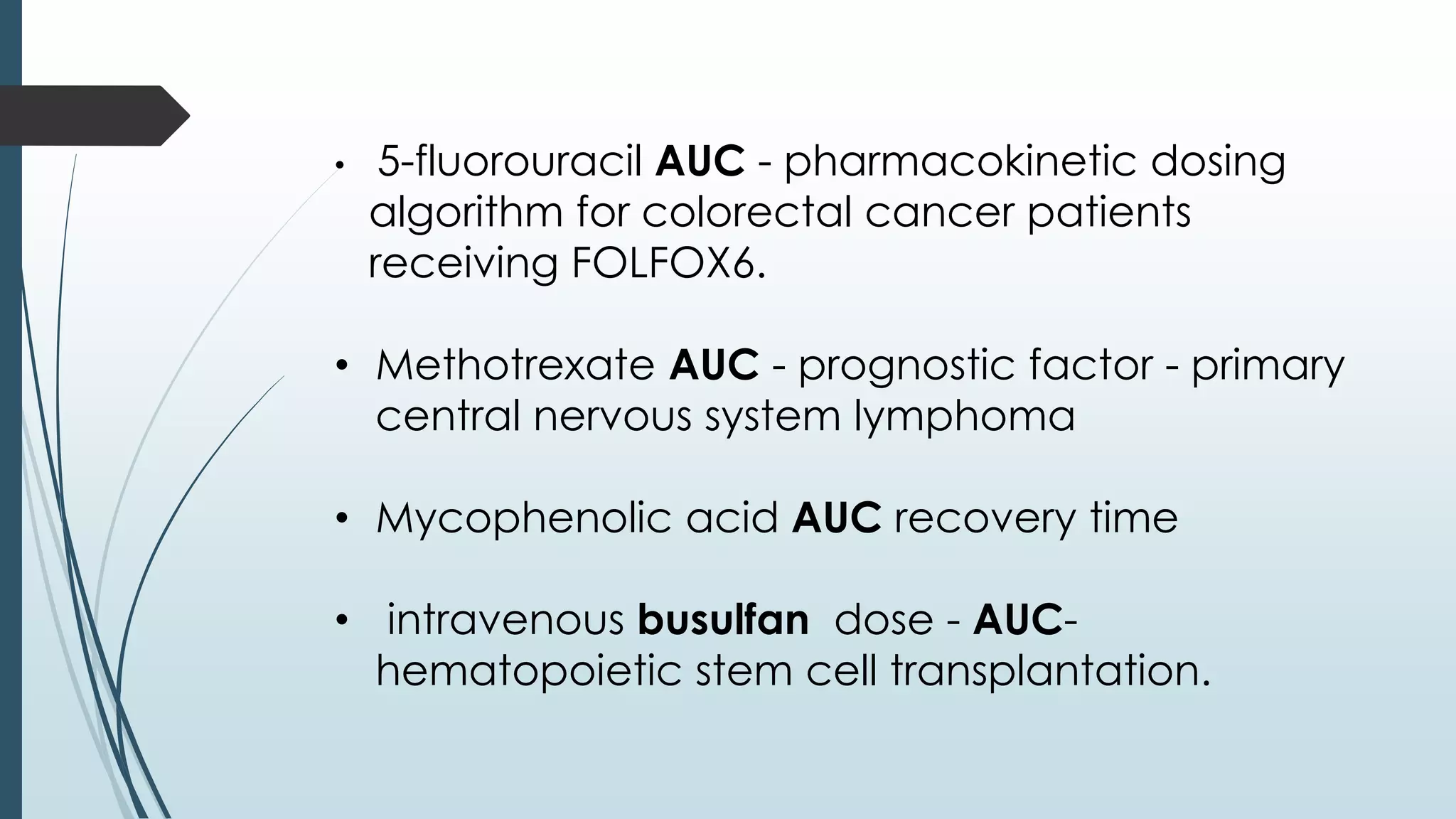 • 5-fluorouracil AUC - pharmacokinetic dosing
algorithm for colorectal cancer patients
receiving FOLFOX6.
• Methotrexate AUC - prognostic factor - primary
central nervous system lymphoma
• Mycophenolic acid AUC recovery time
• intravenous busulfan dose - AUC-
hematopoietic stem cell transplantation.
 