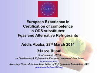 Marco Buoni
VicePresident, AREA
Air Conditioning & Refrigeration European contractors’Association
(www.area-eur.be)
Secretary General Italian Association of Refrigeration Technician, ATF
(www.associazioneATF.org)
European Experience in
Certification of competence
in ODS substitutes:
Fgas and Alternative Refrigerants
Addis Ababa, 28th March 2014
 