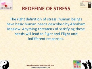 REDEFINE OF STRESS
The right definition of stress: human beings
have basic human needs described by Abraham
Maslow. Anything threatens of satisfying these
needs will lead to Fight and Flight and
Indifferent responses.
Awaken You Wonderful We
awakenyouwonderfulwe.com
 