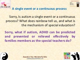 A single event or a continuous process
Sorry, Is autism a single event or a continuous
process? What does rainbow tell us, and what is
the mechanism of special education?
Sorry, what if autism, ADHD can be predicted
and prevented or relieved effectively by
families members as the special teachers do?
Awaken You Wonderful We
awakenyouwonderfulwe.com
 