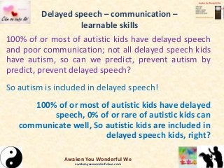 Delayed speech – communication –
learnable skills
100% of or most of autistic kids have delayed speech
and poor communication; not all delayed speech kids
have autism, so can we predict, prevent autism by
predict, prevent delayed speech?
So autism is included in delayed speech!
100% of or most of autistic kids have delayed
speech, 0% of or rare of autistic kids can
communicate well, So autistic kids are included in
delayed speech kids, right?
Awaken You Wonderful We
awakenyouwonderfulwe.com
 