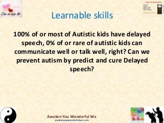 Learnable skills
100% of or most of Autistic kids have delayed
speech, 0% of or rare of autistic kids can
communicate well or talk well, right? Can we
prevent autism by predict and cure Delayed
speech?
Awaken You Wonderful We
awakenyouwonderfulwe.com
 