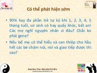 Có thể phát hiện sớm
• 90% hay đa phần trẻ tự kỷ khi 1, 2, 3, 4, 5
tháng tuổi, sơ sinh có hay quấy khóc, bất an!
Các mẹ nghĩ nguyên nhân vì đâu? Chắc ko
phải gene?
• Nếu bố mẹ có thể hiểu và can thiệp cho hầu
hết các bé chậm nói, nói và giao tiếp được thì
sao?
Awaken You Wonderful We
awakenyouwonderfulwe.com
 