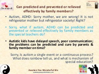 Can predicted and prevented or relieved
effectively by family members?
• Autism, ADHD: Sorry mother, we are wrong! It is not
refrigerator mother but refrigerator society! Right?
• Sorry, what if autism, ADHD can be predicted and
prevented or relieved effectively by family members as
the special teachers do?
• Autistic kids have delayed speech, poor communication;
the problems can be predicted and cure by parents &
family member on time?
Sorry, Is autism a single event or a continuous process?
What does rainbow tell us, and what is mechanism of
special education?
Awaken You Wonderful We
awakenyouwonderfulwe.com
 