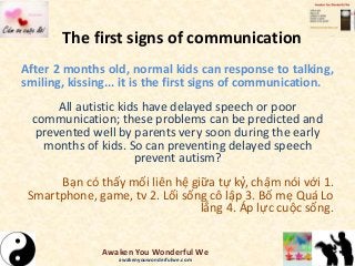 The first signs of communication
After 2 months old, normal kids can response to talking,
smiling, kissing... it is the first signs of communication.
All autistic kids have delayed speech or poor
communication; these problems can be predicted and
prevented well by parents very soon during the early
months of kids. So can preventing delayed speech
prevent autism?
Bạn có thấy mối liên hệ giữa tự kỷ, chậm nói với 1.
Smartphone, game, tv 2. Lối sống cô lập 3. Bố mẹ Quá Lo
lắng 4. Áp lực cuộc sống.
Awaken You Wonderful We
awakenyouwonderfulwe.com
 