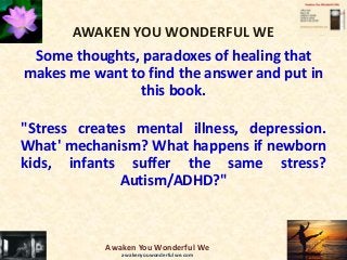 AWAKEN YOU WONDERFUL WE
Some thoughts, paradoxes of healing that
makes me want to find the answer and put in
this book.
"Stress creates mental illness, depression.
What' mechanism? What happens if newborn
kids, infants suffer the same stress?
Autism/ADHD?"
Awaken You Wonderful We
awakenyouwonderfulwe.com
 