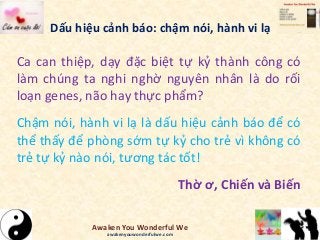 Dấu hiệu cảnh báo: chậm nói, hành vi lạ
Ca can thiệp, dạy đặc biệt tự kỷ thành công có
làm chúng ta nghi nghờ nguyên nhân là do rối
loạn genes, não hay thực phẩm?
Chậm nói, hành vi lạ là dấu hiệu cảnh báo để có
thể thấy để phòng sớm tự kỷ cho trẻ vì không có
trẻ tự kỷ nào nói, tương tác tốt!
Thờ ơ, Chiến và Biến
Awaken You Wonderful We
awakenyouwonderfulwe.com
 