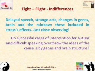 Fight – Flight - Indifferences
Delayed speech, strange acts, changes in genes,
brain and the rainbow; these included in
stress's effects. Just close observing!
Do successful cases of intervention for autism
and difficult speaking overthrow the ideas of the
cause is by genes and brain structure?
Awaken You Wonderful We
awakenyouwonderfulwe.com
 