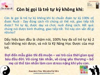 Còn bị gọi là trẻ tự kỷ không khi:
Còn bị gọi là trẻ tự kỷ không khi bị chuẩn đoán tự kỷ 100% of,
được Nuôi - Dạy đúng cách rồi chúng có thể nói, giao tiếp tốt
được? Trẻ tự kỷ, được dạy và chơi, nuôi đúng cách. Kết quả:
chúng nói được bình thường, giao tiếp tốt. Trẻ này còn vấn đề gì
nữa ko?
Dấu hiệu ban đầu là chậm nói, 100% hay đa số trẻ tự kỷ 2
tuổi không nói được, và nói là Kỹ Năng Học Được của mọi
trẻ.
Đợi đến mẫu giáo thì đã muộn – vai trò của thời gian quý
báu đầu đời. Vô cùng tàn nhẫn, vô cùng yêu thương – bố
mẹ có thể tàn nhẫn làm con stress nặng khi yêu con.
Awaken You Wonderful We
awakenyouwonderfulwe.com
 