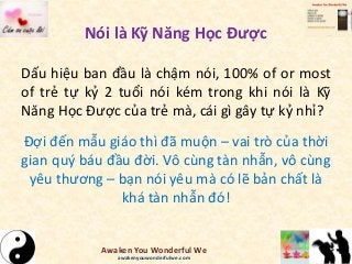 Nói là Kỹ Năng Học Được
Dấu hiệu ban đầu là chậm nói, 100% of or most
of trẻ tự kỷ 2 tuổi nói kém trong khi nói là Kỹ
Năng Học Được của trẻ mà, cái gì gây tự kỷ nhỉ?
Đợi đến mẫu giáo thì đã muộn – vai trò của thời
gian quý báu đầu đời. Vô cùng tàn nhẫn, vô cùng
yêu thương – bạn nói yêu mà có lẽ bản chất là
khá tàn nhẫn đó!
Awaken You Wonderful We
awakenyouwonderfulwe.com
 