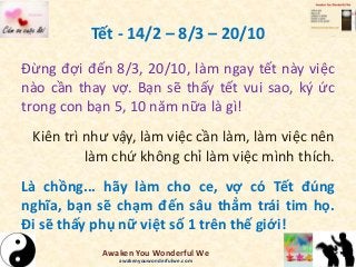 Tết - 14/2 – 8/3 – 20/10
Đừng đợi đến 8/3, 20/10, làm ngay tết này việc
nào cần thay vợ. Bạn sẽ thấy tết vui sao, ký ức
trong con bạn 5, 10 năm nữa là gì!
Kiên trì như vậy, làm việc cần làm, làm việc nên
làm chứ không chỉ làm việc mình thích.
Là chồng... hãy làm cho ce, vợ có Tết đúng
nghĩa, bạn sẽ chạm đến sâu thẳm trái tim họ.
Đi sẽ thấy phụ nữ việt số 1 trên thế giới!
Awaken You Wonderful We
awakenyouwonderfulwe.com
 