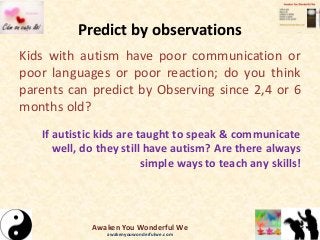 Predict by observations
Kids with autism have poor communication or
poor languages or poor reaction; do you think
parents can predict by Observing since 2,4 or 6
months old?
If autistic kids are taught to speak & communicate
well, do they still have autism? Are there always
simple ways to teach any skills!
Awaken You Wonderful We
awakenyouwonderfulwe.com
 