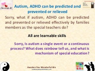 Autism, ADHD can be predicted and
prevented or relieved
Sorry, what if autism, ADHD can be predicted
and prevented or relieved effectively by families
members as the special teachers do?
All are learnable skills
Sorry, Is autism a single event or a continuous
process? What does rainbow tell us, and what is
mechanism of special education?
Awaken You Wonderful We
awakenyouwonderfulwe.com
 