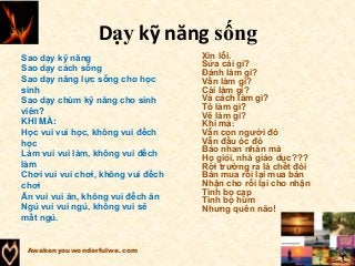 Dạy kỹ năng sống
Awakenyouwonderfulwe.com
Sao dạy kỹ năng
Sao dạy cách sống
Sao dạy năng lực sống cho học
sinh
Sao dạy chùm kỹ năng cho sinh
viên?
KHI MÀ:
Học vui vui học, không vui đếch
học
Làm vui vui làm, không vui đếch
làm
Chơi vui vui chơi, không vui đếch
chơi
Ăn vui vui ăn, không vui đếch ăn
Ngủ vui vui ngủ, không vui sẽ
mất ngủ.
Xin lỗi.
Sửa cái gì?
Đánh làm gì?
Vần làm gì?
Cải làm gì?
Và cách làm gì?
Tô làm gì?
Vẽ làm gì?
Khi mà:
Vẫn con người đó
Vẫn đầu óc đó
Báo nhan nhản mà
Họ giỏi, nhà giáo dục???
Rời trường ra là chết đói
Bán mua rồi lại mua bán
Nhận cho rồi lại cho nhận
Tinh bọ cạp
Tinh bọ hùm
Nhưng quên não!
 