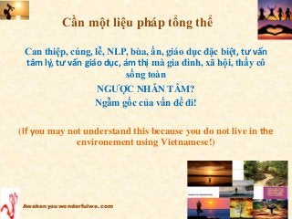 Cần một liệu pháp tổng thể
Can thiệp, cúng, lễ, NLP, bùa, ấn, giáo dục đặc biệt, tư vấn
tâm lý, tư vấn giáo dục, ám thị mà gia đình, xã hội, thầy cô
sống toàn
NGƯỢC NHÂN TÂM?
Ngẫm gốc của vấn đề đi!
(If you may not understand this because you do not live in the
environement using Vietnamese!)
Awakenyouwonderfulwe.com
 