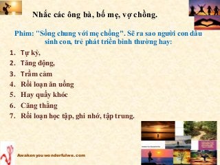 Nhắc các ông bà, bố mẹ, vợ chồng.
Phim: "Sống chung với mẹ chồng". Sẽ ra sao người con dâu
sinh con, trẻ phát triển bình thường hay:
1. Tự kỷ,
2. Tăng động,
3. Trầm cảm
4. Rối loạn ăn uống
5. Hay quấy khóc
6. Căng thẳng
7. Rối loạn học tập, ghi nhớ, tập trung.
Awakenyouwonderfulwe.com
 