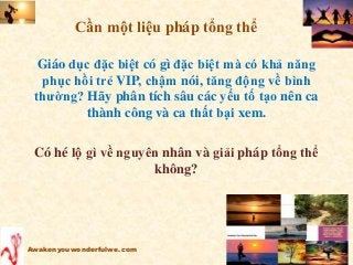 Giáo dục đặc biệt có gì đặc biệt mà có khả năng
phục hồi trẻ VIP, chậm nói, tăng động về bình
thường? Hãy phân tích sâu các yếu tố tạo nên ca
thành công và ca thất bại xem.
Có hé lộ gì về nguyên nhân và giải pháp tổng thể
không?
Awakenyouwonderfulwe.com
Cần một liệu pháp tổng thể
 