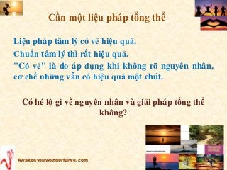 Liệu pháp tâm lý có vẻ hiệu quả.
Chuẩn tâm lý thì rất hiệu quả.
"Có vẻ" là do áp dụng khi không rõ nguyên nhân,
cơ chế những vẫn có hiệu quả một chút.
Có hé lộ gì về nguyên nhân và giải pháp tổng thể
không?
Awakenyouwonderfulwe.com
Cần một liệu pháp tổng thể
 