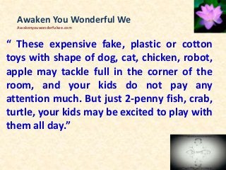 “ These expensive fake, plastic or cotton
toys with shape of dog, cat, chicken, robot,
apple may tackle full in the corner of the
room, and your kids do not pay any
attention much. But just 2-penny fish, crab,
turtle, your kids may be excited to play with
them all day.”
Awaken You Wonderful We
Awakenyouwonderfulwe.com
 