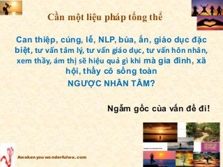 Can thiệp, cúng, lễ, NLP, bùa, ấn, giáo dục đặc
biệt, tư vấn tâm lý, tư vấn giáo dục, tư vấn hôn nhân,
xem thầy, ám thị sẽ hiệu quả gì khi mà gia đình, xã
hội, thầy cô sống toàn
NGƯỢC NHÂN TÂM?
Ngẫm gốc của vấn đề đi!
Awakenyouwonderfulwe.com
Cần một liệu pháp tổng thể
 