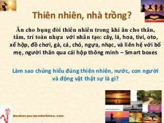 Thiên nhiên, nhà trồng?
Ăn cho bụng đòi thiên nhiên trong khi ăn cho thân,
tâm, trí toàn nhựa với nhân tạo: cây, lá, hoa, tivi, oto,
xế hộp, đồ chơi, gà, cá, chó, ngựa, nhạc, và liên hệ với bố
mẹ, người thân qua cái hộp thông minh – Smart boxes
Làm sao chúng hiểu đúng thiên nhiên, nước, con người
và động vật thật sự là gì?
Awakenyouwonderfulwe.com
 