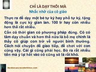 CHỈ LÀ DẠY THÔI MÀ
Nhắc nhở của cô giáo
Thực ra để dạy một bé tự kỷ hay phổ tự kỷ, tặng
động là cực kỳ gian lan. 100 tr hay còn nhiều
hơn thế rất nhiều.
Cần có thời gian có phương pháp đúng. Cô có
tâm dạy chuẩn và hơn thế nữa là bố mẹ chính là
thầy cô giúp con trở về người bình thường.
Cách nói chuyện để giao tiếp, để chơi với con
cũng vậy. Cái gì cũng phải học. Bỏ ra rất nhiều
tiền mà ỷ lại hết vào cô cũng sẽ là rất khó.
Awakenyouwonderfulwe.com
 