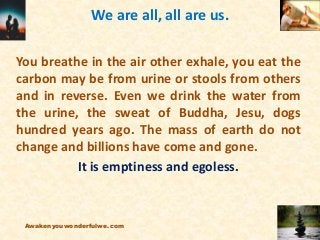 We are all, all are us.
You breathe in the air other exhale, you eat the
carbon may be from urine or stools from others
and in reverse. Even we drink the water from
the urine, the sweat of Buddha, Jesu, dogs
hundred years ago. The mass of earth do not
change and billions have come and gone.
It is emptiness and egoless.
Awakenyouwonderfulwe.com
 