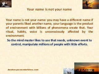 Your name is not your name
Your name is not your name: you may have a different name if
your parents liked another name, your language is the product
of environment with billions of phenomena create that. Your
ritual, habits, voice is unconsciously affected by the
environment.
So the mind master likes to use that needs, unknown event to
control, manipulate millions of people with little efforts.
Awakenyouwonderfulwe.com
 