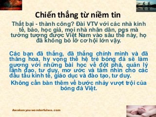 Chiến thắng từ niềm tin
Thất bại - thành công? Đài VTV với các nhà kinh
tế, báo, học giả, mọi nhà nhân dân, pgs mà
tưởng tượng được Việt Nam vào sâu thế này, họ
đã không bỏ lỡ cơ hội lớn vậy.
Các bạn đã thắng, đã thắng chính mình và đã
thăng hoa, hy vọng thế hệ trẻ bóng đá sẽ làm
gương với những bài học về đột phá, quản lý
lãnh đạo, tư duy, mơ ước và tâm nhìn cho các
đầu tầu kinh tế, giáo dục và đào tạo, tư duy.
Không cần bàn thêm về bước nhảy vượt trội của
bóng đá Việt.
Awakenyouwonderfulwe.com
 