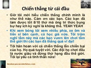 • Giờ tôi mới hiểu chiến thắng chính mình là
như thế nào. Cảm ơn các bạn. Các bạn đã
làm được tốt 8/10 thứ mà ông trí thức bụng
bự hay ích kỷ nghĩ là không thể. YEAH YEAH
• Khi xem bóng tôi xem nhiều phía, xe ôm và
tiến sĩ bên cạnh, cả học giả nữa. Tôi trộm
nghĩ tầm này mà các bạn vươn lên chơi tầm
thế giới thì các bạn đã thắng quá vĩ đại!
• Tôi hân hoan với cả chiến thắng lẫn chiến bại
của họ. Họ quá tuyệt vời. Các đội họ chơi đều
là nước giàu và đứng thứ hạng đầu thế giới.
Tôi lại yêu cả tinh thần nữa!
Awakenyouwonderfulwe.com
Chiến thắng từ cái đầu
 