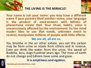 THE LIVING IS THE MIRACLE!
Your name is not your name: you may have a different
name if your parents liked another name, your language
is the product of environment with billions of
phenomena create that. Your ritual, habits, voice is
unconsciously affected by the environment. So the mind
master likes to use that needs, unknown event to
control, manipulate millions of people with little efforts.
We are all, all are us.
You breathe in the air other exhale, you eat the carbon
may be from urine or stools from others and in reverse.
Even we drink the water from the urine, the sweat of
Buddha, Jesu, dogs hundred years ago. The mass of earth
do not change and billions have come and gone.
It is emptiness and egoless.
Awakenyouwonderfulwe.com
 