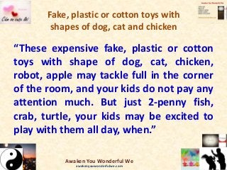 Fake, plastic or cotton toys with
shapes of dog, cat and chicken
“These expensive fake, plastic or cotton
toys with shape of dog, cat, chicken,
robot, apple may tackle full in the corner
of the room, and your kids do not pay any
attention much. But just 2-penny fish,
crab, turtle, your kids may be excited to
play with them all day, when.”
Awaken You Wonderful We
awakenyouwonderfulwe.com
 