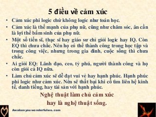 5 điều về cảm xúc
• Cảm xúc phi logic chứ không logic như toán học.
• Cảm xúc là thế mạnh của phụ nữ, cũng như chăm sóc, ân cần
là lợi thế bẩm sinh của phụ nữ.
• Một số tiến sĩ, thạc sĩ hay giáo sư chỉ giỏi logic hay IQ. Còn
EQ thì chưa chắc. Nên họ có thể thành công trong học tập và
trong công việc, nhưng trong gia đình, cuộc sống thì chưa
chắc.
• Ai giỏi EQ: Lãnh đạo, ceo, tỷ phú, người thành công và họ
còn giỏi cả IQ nữa.
• Làm chủ cảm xúc sẽ dễ đạt vui vẻ hay hạnh phúc. Hạnh phúc
phi logic như cảm xúc. Nên sẽ thất bại khi cố tìm liên hệ kinh
tế, danh tiếng, hay tài sản với hạnh phúc.
Nghệ thuật làm chủ cảm xúc
hay là nghệ thuật sống.
Awakenyouwonderfulwe.com
 