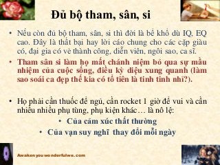 Đủ bộ tham, sân, si
• Nếu còn đủ bộ tham, sân, si thì đời là bể khổ dù IQ, EQ
cao. Đây là thất bại hay lời cáo chung cho các cặp giàu
có, đại gia có vẻ thành công, diễn viên, ngôi sao, ca sĩ.
• Tham sân si làm họ mất chánh niệm bỏ qua sự mầu
nhiệm của cuộc sống, điều kỳ diệu xung quanh (làm
sao soái ca đẹp thế kia có tổ tiên là tinh tinh nhỉ?).
• Họ phải cần thuốc để ngủ, cần rocket 1 giờ để vui và cần
nhiều nhiều phụ tùng, phụ kiện khác… là nô lệ:
• Của cảm xúc thất thường
• Của vạn suy nghĩ thay đổi mỗi ngày
Awakenyouwonderfulwe.com
 