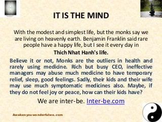 IT IS THE MIND
With the modest and simplest life, but the monks say we
are living on heavenly earth. Benjamin Franklin said rare
people have a happy life, but I see it every day in
Thich Nhat Hanh's life.
Believe it or not, Monks are the outliers in health and
rarely using medicine. Rich but busy CEO, ineffective
managers may abuse much medicine to have temporary
relief, sleep, good feelings. Sadly, their kids and their wife
may use much symptomatic medicines also. Maybe, if
they do not feel joy or peace, how can their kids have?
We are inter-be. Inter-be.com
Awakenyouwonderfulwe.com
 