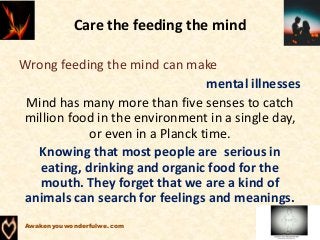 Care the feeding the mind
Wrong feeding the mind can make
mental illnesses
Mind has many more than five senses to catch
million food in the environment in a single day,
or even in a Planck time.
Knowing that most people are serious in
eating, drinking and organic food for the
mouth. They forget that we are a kind of
animals can search for feelings and meanings.
Awakenyouwonderfulwe.com
 