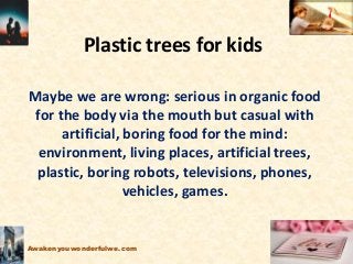 Plastic trees for kids
Maybe we are wrong: serious in organic food
for the body via the mouth but casual with
artificial, boring food for the mind:
environment, living places, artificial trees,
plastic, boring robots, televisions, phones,
vehicles, games.
Awakenyouwonderfulwe.com
 